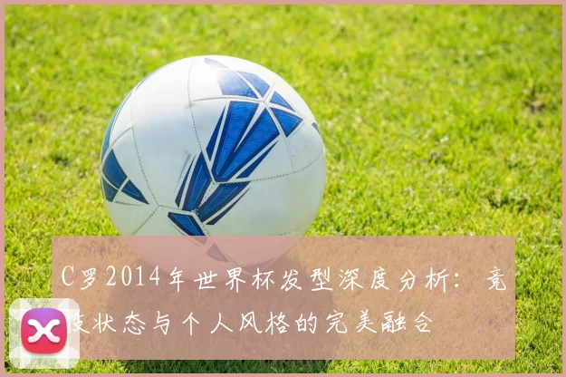 C罗2014年世界杯发型深度分析:竞技状态与个人风格的完美融合