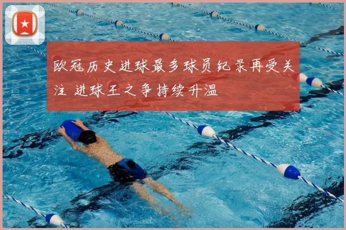 欧冠历史进球最多球员纪录再受关注 进球王之争持续升温