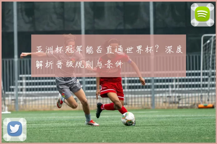 亚洲杯冠军能否直通世界杯?深度解析晋级规则与条件