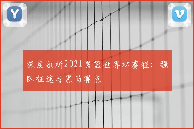 深度剖析2021男篮世界杯赛程：强队征途与黑马赛点