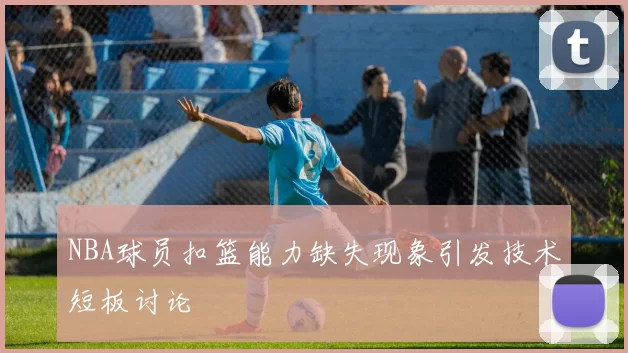 NBA球员扣篮能力缺失现象引发技术短板讨论