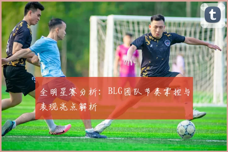 全明星赛分析：BLG团队节奏掌控与表现亮点解析