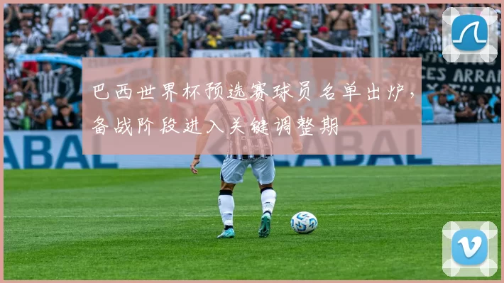 巴西世界杯预选赛球员名单出炉，备战阶段进入关键调整期