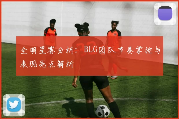 全明星赛分析：BLG团队节奏掌控与表现亮点解析