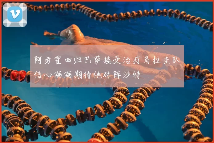 阿劳霍回归巴萨接受治疗乌拉圭队信心满满期待他对阵沙特
