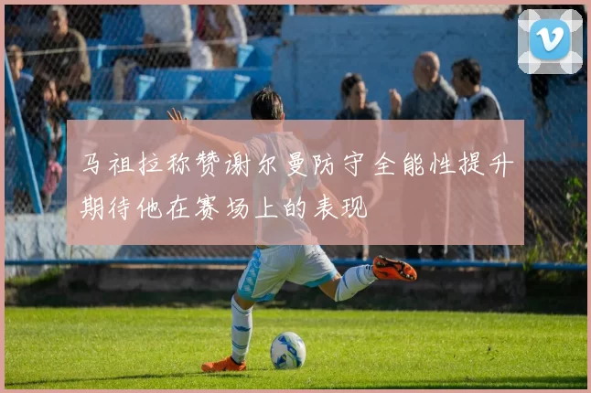 马祖拉称赞谢尔曼防守全能性提升期待他在赛场上的表现