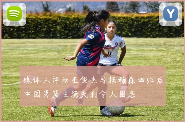 媒体人评论王俊杰与杨瀚森回归后中国男篮主场失利令人困惑