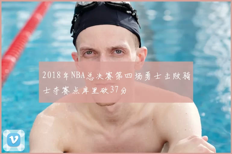 2018年NBA总决赛第四场勇士击败骑士夺赛点库里砍37分