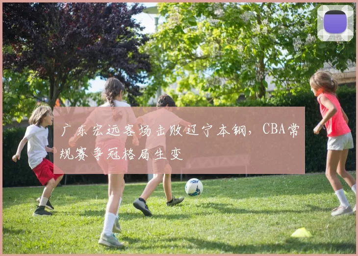 广东宏远客场击败辽宁本钢,CBA常规赛争冠格局生变