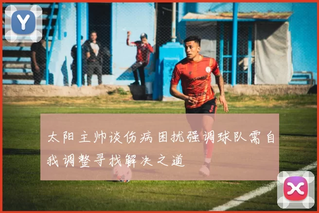 太阳主帅谈伤病困扰强调球队需自我调整寻找解决之道