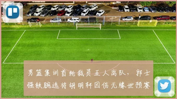 男篮集训首轮裁员五人离队，郭士强铁腕选将胡明轩因伤无缘世预赛冲刺