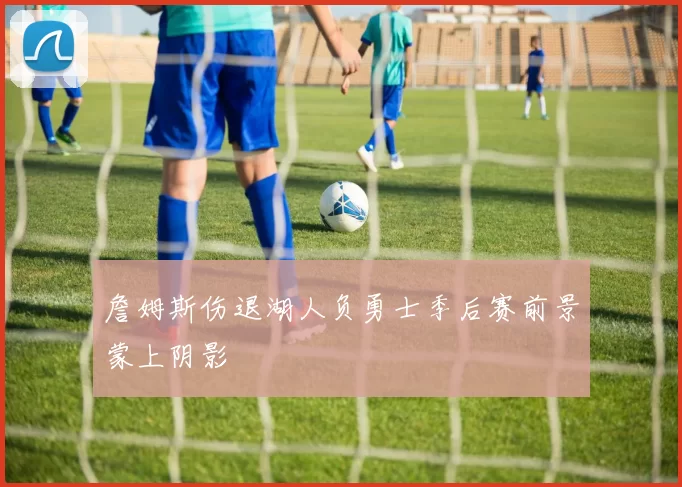 詹姆斯伤退湖人负勇士季后赛前景蒙上阴影