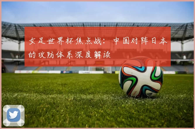 女足世界杯焦点战：中国对阵日本的攻防体系深度解读