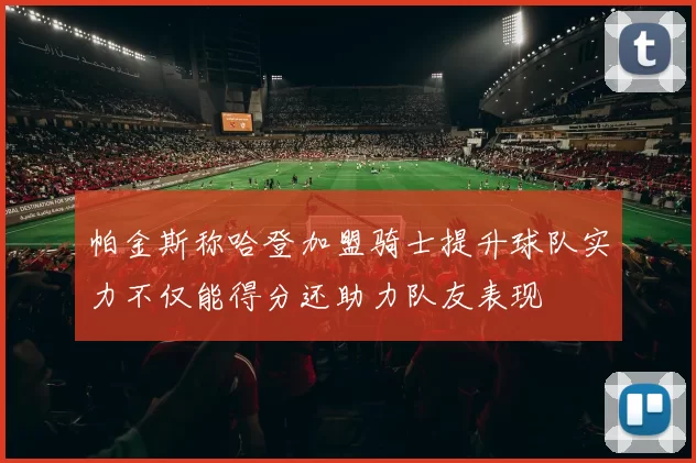 帕金斯称哈登加盟骑士提升球队实力不仅能得分还助力队友表现