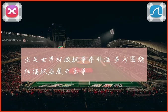 女足世界杯版权争夺升温 多方围绕转播权益展开竞争