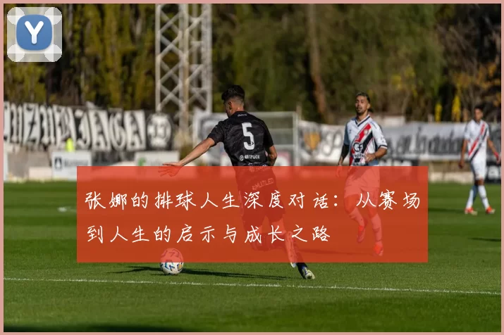 张娜的排球人生深度对话：从赛场到人生的启示与成长之路