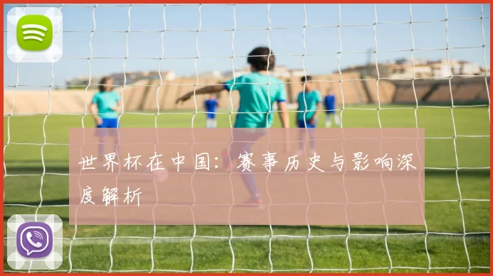 世界杯在中国：赛事历史与影响深度解析