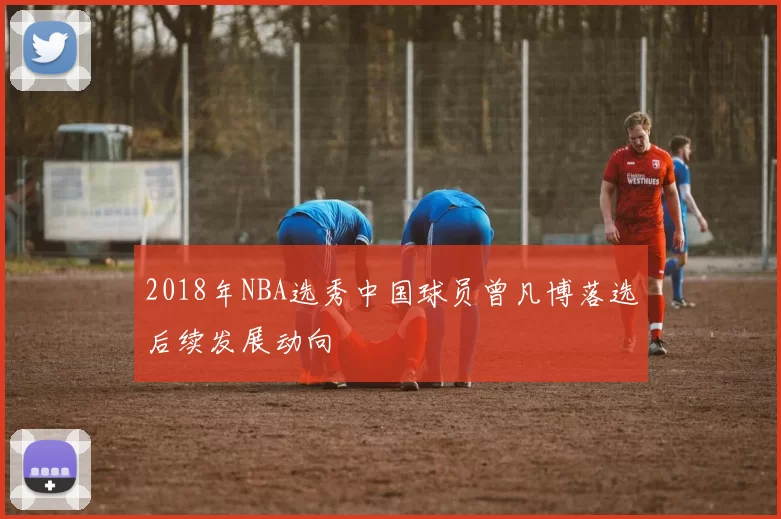 2018年NBA选秀中国球员曾凡博落选后续发展动向