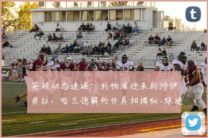 英超动态速递:利物浦迎来新帅伊劳拉,哈兰德解约价真相揭秘_球迷_豪门_阿森纳