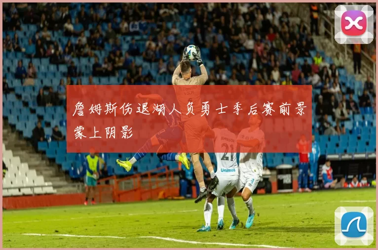詹姆斯伤退湖人负勇士季后赛前景蒙上阴影