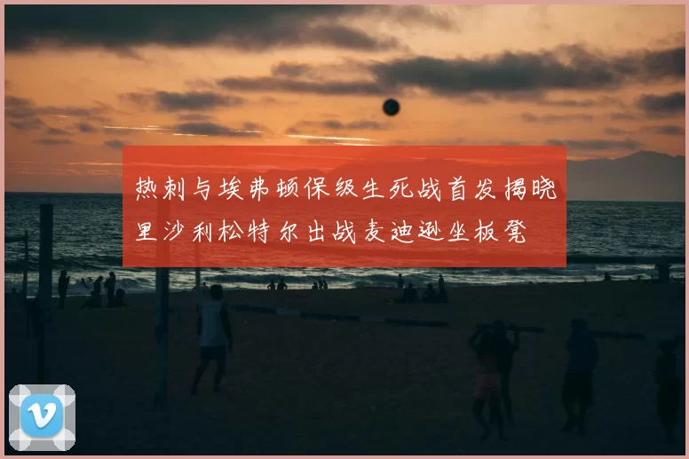 热刺与埃弗顿保级生死战首发揭晓里沙利松特尔出战麦迪逊坐板凳