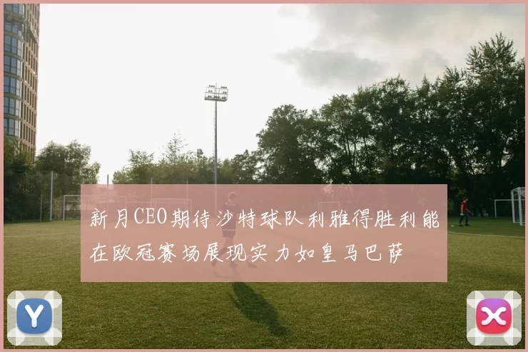新月CEO期待沙特球队利雅得胜利能在欧冠赛场展现实力如皇马巴萨