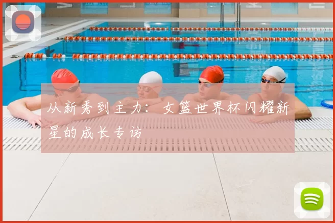 从新秀到主力：女篮世界杯闪耀新星的成长专访