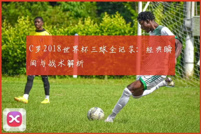 C罗2018世界杯三球全记录:经典瞬间与战术解析