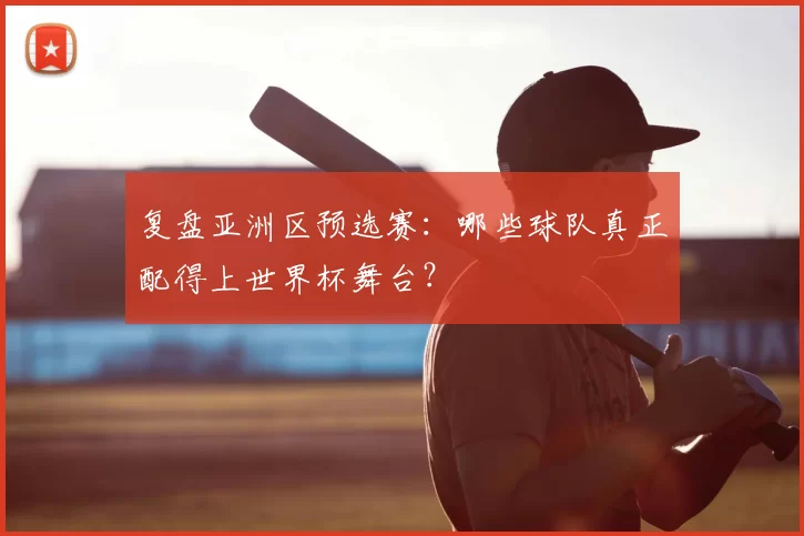 复盘亚洲区预选赛:哪些球队真正配得上世界杯舞台?