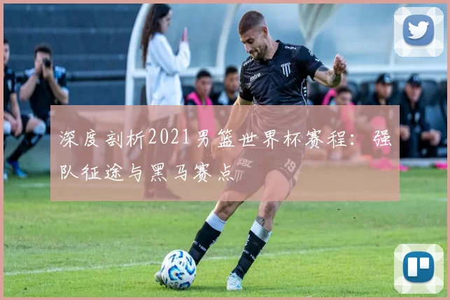 深度剖析2021男篮世界杯赛程：强队征途与黑马赛点