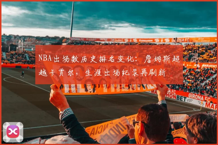 NBA出场数历史排名变化:詹姆斯超越卡贾尔,生涯出场纪录再刷新