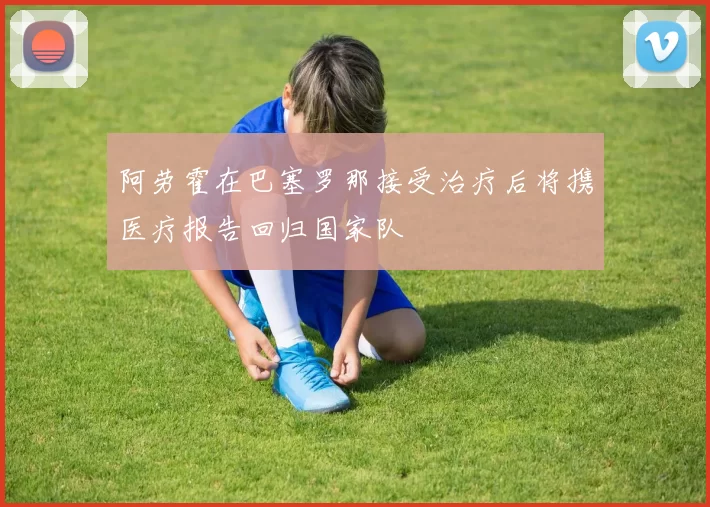 阿劳霍在巴塞罗那接受治疗后将携医疗报告回归国家队