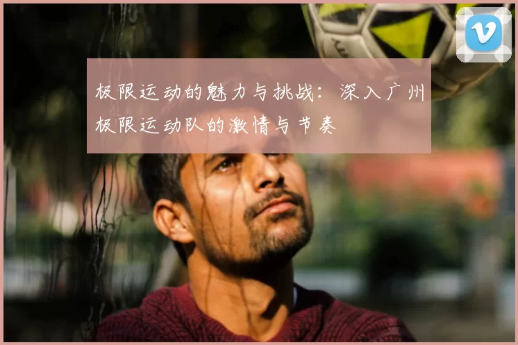 极限运动的魅力与挑战：深入广州极限运动队的激情与节奏