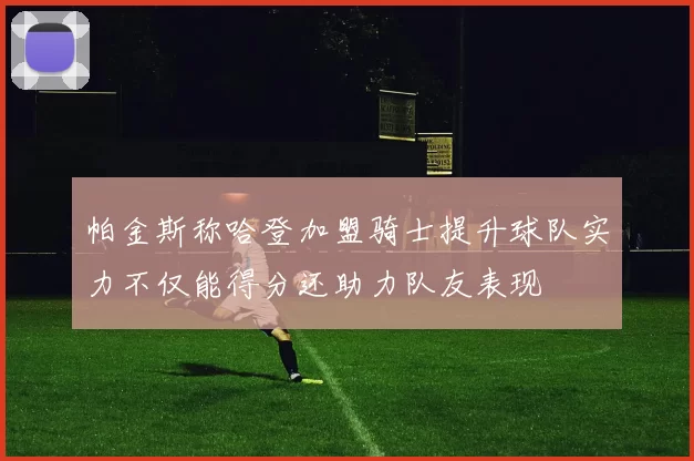 帕金斯称哈登加盟骑士提升球队实力不仅能得分还助力队友表现