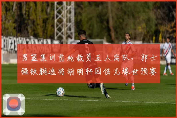 男篮集训首轮裁员五人离队，郭士强铁腕选将胡明轩因伤无缘世预赛冲刺