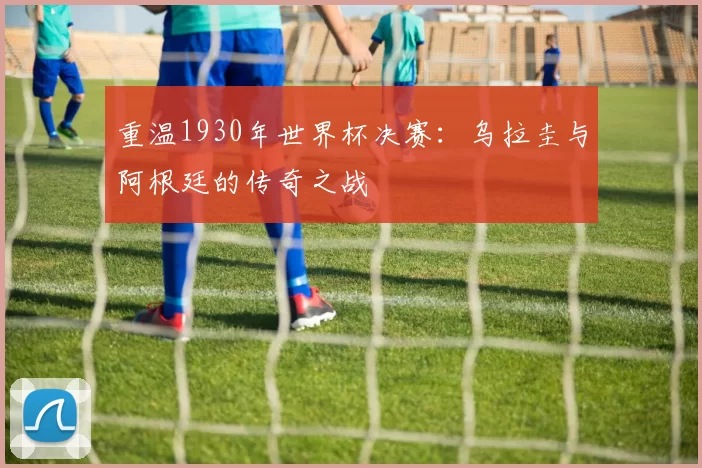 重温1930年世界杯决赛:乌拉圭与阿根廷的传奇之战