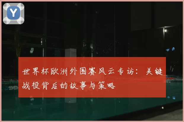 世界杯欧洲外围赛风云专访：关键战役背后的故事与策略