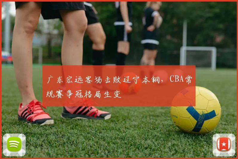 广东宏远客场击败辽宁本钢,CBA常规赛争冠格局生变