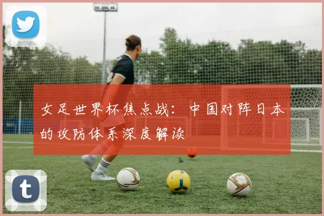 女足世界杯焦点战:中国对阵日本的攻防体系深度解读
