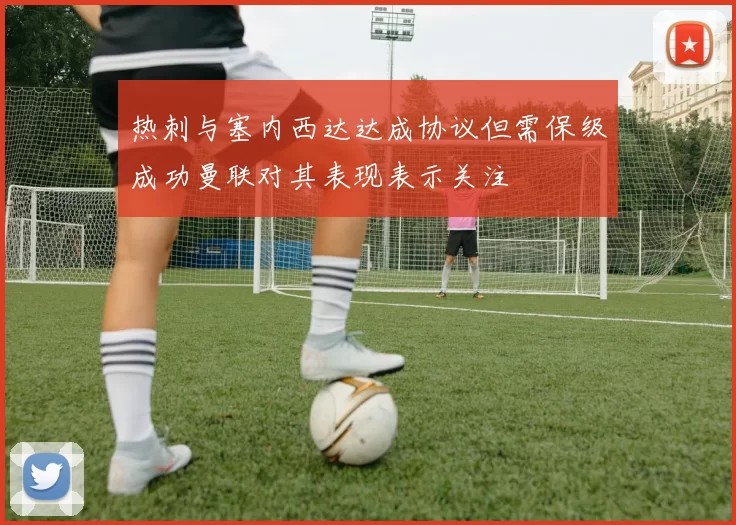 热刺与塞内西达达成协议但需保级成功曼联对其表现表示关注