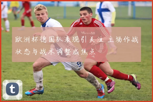 欧洲杯德国队表现引关注 主场作战状态与战术调整成焦点