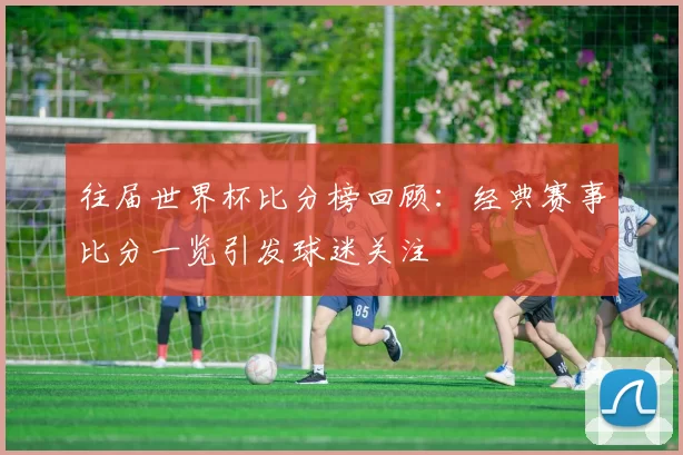 往届世界杯比分榜回顾:经典赛事比分一览引发球迷关注