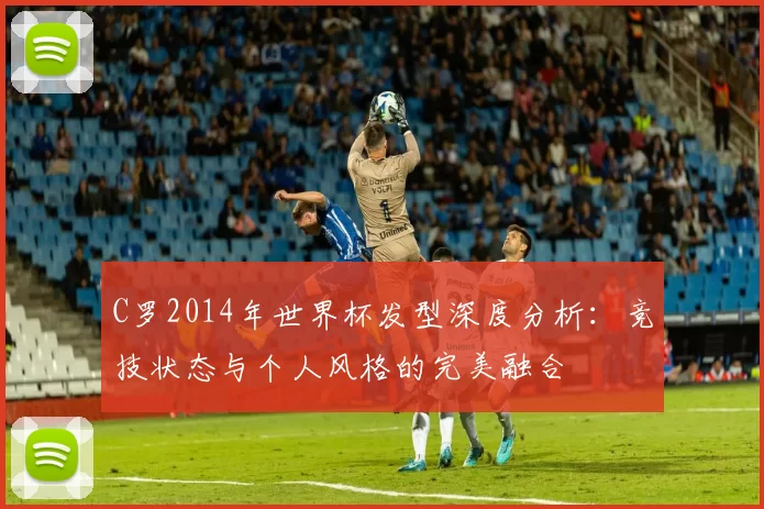 C罗2014年世界杯发型深度分析:竞技状态与个人风格的完美融合