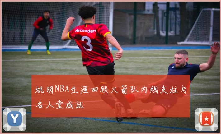 姚明NBA生涯回顾火箭队内线支柱与名人堂成就