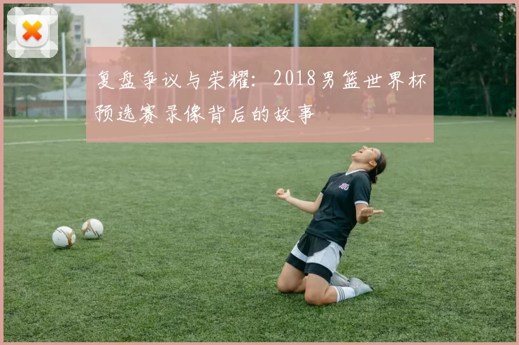 复盘争议与荣耀:2018男篮世界杯预选赛录像背后的故事