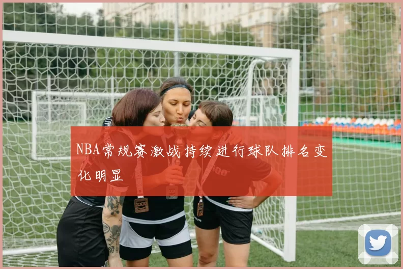 NBA常规赛激战持续进行球队排名变化明显