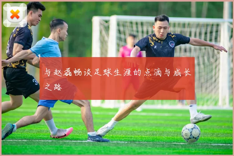 与赵磊畅谈足球生涯的点滴与成长之路