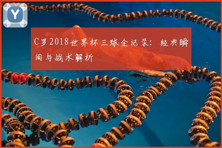 C罗2018世界杯三球全记录:经典瞬间与战术解析