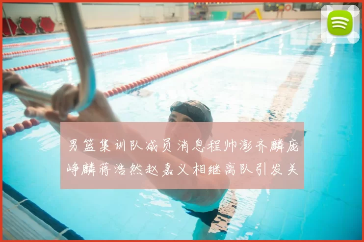 男篮集训队减员消息程帅澎齐麟庞峥麟蒋浩然赵嘉义相继离队引发关注