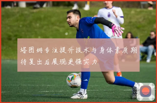 塔图姆专注提升技术与身体素质期待复出后展现更强实力